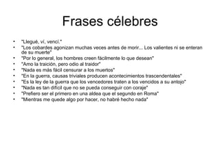 Frases célebres
•   "Llegué, ví, vencí."
•   "Los cobardes agonizan muchas veces antes de morir... Los valientes ni se enteran
    de su muerte"
•   "Por lo general, los hombres creen fácilmente lo que desean"
•   "Amo la traición, pero odio al traidor"
•   "Nada es más fácil censurar a los muertos"
•   "En la guerra, causas triviales producen acontecimientos trascendentales"
•   "Es la ley de la guerra que los vencedores traten a los vencidos a su antojo"
•   "Nada es tan difícil que no se pueda conseguir con coraje"
•   "Prefiero ser el primero en una aldea que el segundo en Roma"
•   "Mientras me quede algo por hacer, no habré hecho nada"
 