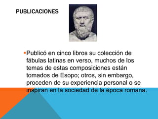 PUBLICACIONES 
Publicó en cinco libros su colección de 
fábulas latinas en verso, muchos de los 
temas de estas composiciones están 
tomados de Esopo; otros, sin embargo, 
proceden de su experiencia personal o se 
inspiran en la sociedad de la época romana. 
 
