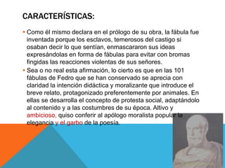CARACTERÍSTICAS: 
 Como él mismo declara en el prólogo de su obra, la fábula fue 
inventada porque los esclavos, temerosos del castigo si 
osaban decir lo que sentían, enmascararon sus ideas 
expresándolas en forma de fábulas para evitar con bromas 
fingidas las reacciones violentas de sus señores. 
 Sea o no real esta afirmación, lo cierto es que en las 101 
fábulas de Fedro que se han conservado se aprecia con 
claridad la intención didáctica y moralizante que introduce el 
breve relato, protagonizado preferentemente por animales. En 
ellas se desarrolla el concepto de protesta social, adaptándolo 
al contenido y a las costumbres de su época. Altivo y 
ambicioso, quiso conferir al apólogo moralista popular la 
elegancia y el garbo de la poesía. 
 