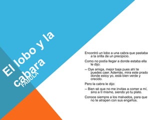 Encontró un lobo a una cabra que pastaba 
a la orilla de un precipicio. 
Como no podía llegar a donde estaba ella 
le dijo: 
-- Oye amiga, mejor baja pues ahí te 
puedes caer. Además, mira este prado 
donde estoy yo, está bien verde y 
crecido. 
Pero la cabra le dijo: 
-- Bien sé que no me invitas a comer a mí, 
sino a tí mismo, siendo yo tu plato. 
Conoce siempre a los malvados, para que 
no te atrapen con sus engaños. 
 