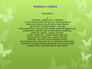 FRAGMENTO

                            V
              VIVAMOS, LESBIA MÍA, Y AMEMOS
      Y A LAS MALEDICENCIAS DE LOS VIEJOS SEVEROS
        DÉMOSLES MENOS VALOR QUE A UNA PESETA.
           LOS ASTROS PUEDEN MORIR Y VOLVER;
PERO NOSOTROS, UNA VEZ QUE MUERE NUESTRA BREVE LUZ,
    DEBEREMOS DORMIR UNA ÚLTIMA NOCHE PERPETUA.
             DAME MIL BESOS, LUEGO CIEN MIL;
         LUEGO OTROS MIL, LUEGO OTROS CIEN MIL;
         LUEGO HASTA OTROS MIL, LUEGO CIEN MIL.
          DESPUÉS, HECHOS YA MUCHÍSIMOS MILES,
 REVOLVÁMOSLOS, PARA QUE NO LO SEPAMOS NOSOTROS,
  Y NINGÚN MALVADO PUEDA MIRARNOS CON MALOS OJOS,
         CUANDO SEPA CUÁNTOS BESOS NOS DIMOS.
 