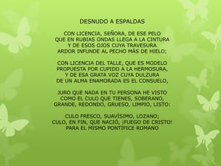 DESNUDO A ESPALDAS

    CON LICENCIA, SEÑORA, DE ESE PELO
 QUE EN RUBIAS ONDAS LLEGA A LA CINTURA
     Y DE ESOS OJOS CUYA TRAVESURA
  ARDOR INFUNDE AL PECHO MÁS DE HIELO;

 CON LICENCIA DEL TALLE, QUE ES MODELO
 PROPUESTA POR CUPIDO A LA HERMOSURA,
    Y DE ESA GRATA VOZ CUYA DULZURA
 DE UN ALMA ENAMORADA ES EL CONSUELO,

 JURO QUE NADA EN TU PERSONA HE VISTO
  COMO EL CULO QUE TIENES, SOBERANO,
GRANDE, REDONDO, GRUESO, LIMPIO, LISTO:

    CULO FRESCO, SUAVÍSIMO, LOZANO;
CULO, EN FIN, QUE NACIÓ, ¡FUEGO DE CRISTO!
    PARA EL MISMO PONTÍFICE ROMANO
 