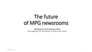 The future
of MPG newsrooms
August 28, 2016 1
Bob Gilbert, VP of audience, MPG
Kurt Caywood, VP of audience, Florida Times-Union
 
