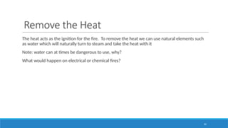 10
Remove the Heat
The heat acts as the ignition for the fire. To remove the heat we can use natural elements such
as water which will naturally turn to steam and take the heat with it
Note: water can at times be dangerous to use, why?
What would happen on electrical or chemical fires?
 