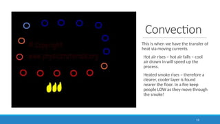 Convection
This is when we have the transfer of
heat via moving currents
Hot air rises – hot air falls – cool
air drawn in will speed up the
process.
Heated smoke rises – therefore a
clearer, cooler layer is found
nearer the floor. In a fire keep
people LOW as they move through
the smoke!
13
 