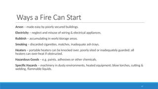 17
Ways a Fire Can Start
Arson – made easy by poorly secured buildings.
Electricity – neglect and misuse of wiring & electrical appliances.
Rubbish – accumulating in work/storage areas.
Smoking – discarded cigarettes, matches, inadequate ash trays.
Heaters – portable heaters can be knocked over, poorly sited or inadequately guarded; all
heaters can over-heat if obstructed.
Hazardous Goods – e.g. paints, adhesives or other chemicals.
Specific Hazards – machinery in dusty environments, heated equipment; blow torches, cutting &
welding, flammable liquids.
 