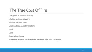 19
The True Cost Of Fire
Disruption of business after fire
Medical costs for survivors
Possible litigation costs
Emotional responsibility (life time)
Grief
Guilt
Trauma from injury
Prevention is better, but if fire does break out, deal with it properly!
 