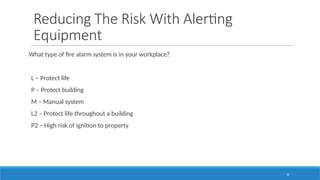 22
Reducing The Risk With Alerting
Equipment
What type of fire alarm system is in your workplace?
L – Protect life
P – Protect building
M – Manual system
L2 – Protect life throughout a building
P2 – High risk of ignition to property
 
