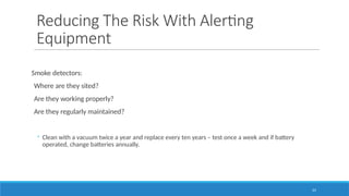23
Reducing The Risk With Alerting
Equipment
Smoke detectors:
Where are they sited?
Are they working properly?
Are they regularly maintained?
◦ Clean with a vacuum twice a year and replace every ten years – test once a week and if battery
operated, change batteries annually.
 