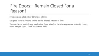 24
Fire Doors – Remain Closed For a
Reason!
Fire doors are rated either 30mins or 60 mins
Designed to resist fire and smoke for the allotted amount of time
They can be on a self closing mechanism (hard wired) to the alarm system or manually closed;
never wedged open. Think About Rose Park!
 