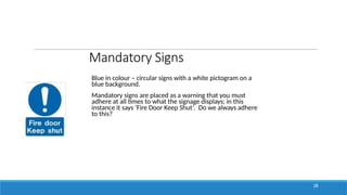 Mandatory Signs
Blue in colour – circular signs with a white pictogram on a
blue background.
Mandatory signs are placed as a warning that you must
adhere at all times to what the signage displays; in this
instance it says ‘Fire Door Keep Shut’. Do we always adhere
to this?
28
 
