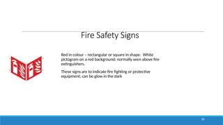 Fire Safety Signs
Red in colour – rectangular or square in shape. White
pictogram on a red background; normally seen above fire
extinguishers.
These signs are to indicate fire fighting or protective
equipment; can be glow in the dark
30
 