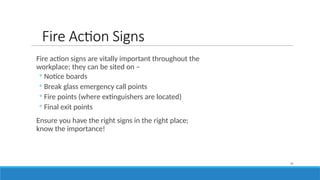 Fire Action Signs
Fire action signs are vitally important throughout the
workplace; they can be sited on –
◦ Notice boards
◦ Break glass emergency call points
◦ Fire points (where extinguishers are located)
◦ Final exit points
Ensure you have the right signs in the right place;
know the importance!
31
 