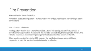 33
Fire Prevention
Risk Assessment Forms Fire Policy
Prevention is about taking action – make sure that you and your colleagues are working in a safe
environment.
Plan – Conduct – Evaluate
The Regulatory Reform (Fire Safety) Order 2005 Articles 8 to 23 requires all work premises to
provide a thorough Fire Risk Assessment: this must be completed by the Responsible Person. The
FRA also requires an accompanying emergency Fire Evacuation Plan known as the FEP.
All companies must adhere to the RRO however the legislation places a responsibility on
companies to train fire wardens/marshals to assist in adhering.
 
