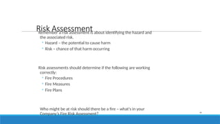 Risk Assessment
Remember a risk assessment is about identifying the hazard and
the associated risk.
◦ Hazard – the potential to cause harm
◦ Risk – chance of that harm occurring
Risk assessments should determine if the following are working
correctly:
◦ Fire Procedures
◦ Fire Measures
◦ Fire Plans
Who might be at risk should there be a fire – what's in your
Company’s Fire Risk Assessment? 34
 