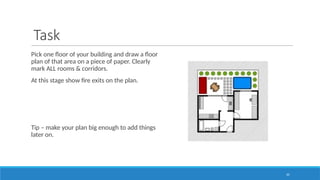35
Task
Pick one floor of your building and draw a floor
plan of that area on a piece of paper. Clearly
mark ALL rooms & corridors.
At this stage show fire exits on the plan.
Tip – make your plan big enough to add things
later on.
 
