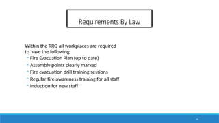 36
Requirements By Law
Within the RRO all workplaces are required
to have the following:
◦ Fire Evacuation Plan (up to date)
◦ Assembly points clearly marked
◦ Fire evacuation drill training sessions
◦ Regular fire awareness training for all staff
◦ Induction for new staff
 