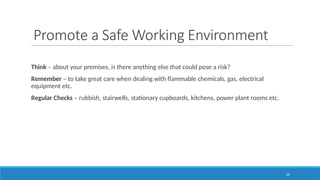 38
Promote a Safe Working Environment
Think – about your premises, is there anything else that could pose a risk?
Remember – to take great care when dealing with flammable chemicals, gas, electrical
equipment etc.
Regular Checks – rubbish, stairwells, stationary cupboards, kitchens, power plant rooms etc.
 