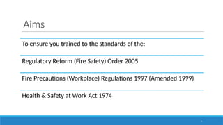 Aims
4
To ensure you trained to the standards of the:
Regulatory Reform (Fire Safety) Order 2005
Fire Precautions (Workplace) Regulations 1997 (Amended 1999)
Health & Safety at Work Act 1974
 