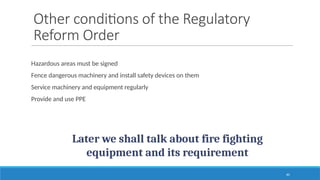 40
Other conditions of the Regulatory
Reform Order
Hazardous areas must be signed
Fence dangerous machinery and install safety devices on them
Service machinery and equipment regularly
Provide and use PPE
Later we shall talk about fire fighting
equipment and its requirement
 