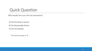 41
Quick Question
Who should carry out a fire risk assessment?
A) The Fire Rescue Service
B) The Responsible Person
C) The Fire Warden
◦ The correct answer is ‘B’
 