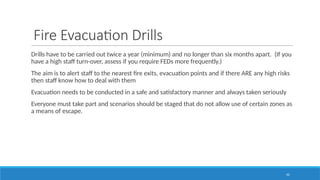 42
Fire Evacuation Drills
Drills have to be carried out twice a year (minimum) and no longer than six months apart. (If you
have a high staff turn-over, assess if you require FEDs more frequently.)
The aim is to alert staff to the nearest fire exits, evacuation points and if there ARE any high risks
then staff know how to deal with them
Evacuation needs to be conducted in a safe and satisfactory manner and always taken seriously
Everyone must take part and scenarios should be staged that do not allow use of certain zones as
a means of escape.
 