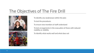 The Objectives of The Fire Drill
To identify any weaknesses within the plan
To test the procedures
To ensure new members of staff understand
To test arrangements in the evacuation of those with reduced
mobility or visibility
To identify what works well and what does not
43
 
