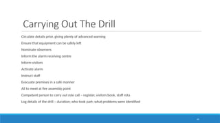 44
Carrying Out The Drill
Circulate details prior, giving plenty of advanced warning
Ensure that equipment can be safely left
Nominate observers
Inform the alarm receiving centre
Inform visitors
Activate alarm
Instruct staff
Evacuate premises in a safe manner
All to meet at fire assembly point
Competent person to carry out role call – register, visitors book, staff rota
Log details of the drill – duration; who took part; what problems were identified
 