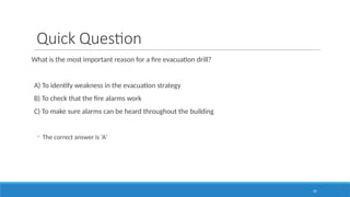 45
Quick Question
What is the most important reason for a fire evacuation drill?
A) To identify weakness in the evacuation strategy
B) To check that the fire alarms work
C) To make sure alarms can be heard throughout the building
◦ The correct answer is ‘A’
 