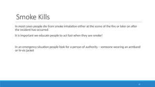 47
Smoke Kills
In most cases people die from smoke inhalation either at the scene of the fire or later on after
the incident has occurred
It is important we educate people to act fast when they see smoke!
In an emergency situation people look for a person of authority – someone wearing an armband
or hi-vis jacket
 