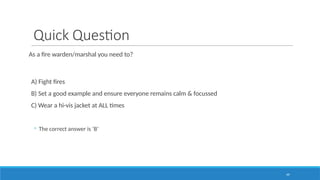 49
Quick Question
As a fire warden/marshal you need to?
A) Fight fires
B) Set a good example and ensure everyone remains calm & focussed
C) Wear a hi-vis jacket at ALL times
◦ The correct answer is ‘B’
 