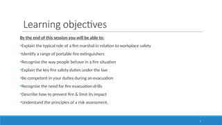 5
Learning objectives
By the end of this session you will be able to:
•Explain the typical role of a fire marshal in relation to workplace safety
•Identify a range of portable fire extinguishers
•Recognise the way people behave in a fire situation
•Explain the key fire safety duties under the law
•Be competent in your duties during an evacuation
•Recognise the need for fire evacuation drills
•Describe how to prevent fire & limit its impact
•Understand the principles of a risk assessment.
 