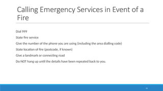 53
Calling Emergency Services in Event of a
Fire
Dial 999
State fire service
Give the number of the phone you are using (including the area dialling code)
State location of fire (postcode, if known)
Give a landmark or connecting road
Do NOT hang up until the details have been repeated back to you.
 
