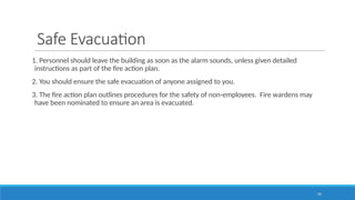 54
Safe Evacuation
1. Personnel should leave the building as soon as the alarm sounds, unless given detailed
instructions as part of the fire action plan.
2. You should ensure the safe evacuation of anyone assigned to you.
3. The fire action plan outlines procedures for the safety of non-employees. Fire wardens may
have been nominated to ensure an area is evacuated.
 