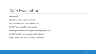 55
Safe Evacuation
Don’t panic
Leave in a calm, orderly manner
Use the safest and most direct route
Do NOT stop to collect belongings
Do not put yourself in danger OR take personal risks
Do NOT use lifts (do use evacuation chairs)
Keep close to the floor in smoky conditions
 