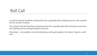 56
Roll Call
A nominal roll call should be conducted by the responsible OR competent person; this could be
the fire warden/marshal.
The nominal roll call should be conducted at the fire assembly point (this should be away from
the building and on-coming Emergency Services.
Remember – to complete a nominal roll call you will need registers, the visitors’ book & a staff
rota
 