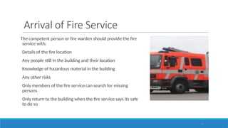 Arrival of Fire Service
The competent person or fire warden should provide the fire
service with:
Details of the fire location
Any people still in the building and their location
Knowledge of hazardous material in the building
Any other risks
Only members of the fire service can search for missing
persons
Only return to the building when the fire service says its safe
to do so
57
 