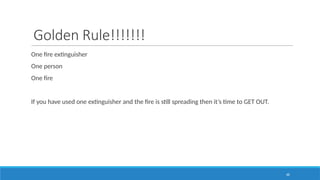 68
Golden Rule!!!!!!!
One fire extinguisher
One person
One fire
If you have used one extinguisher and the fire is still spreading then it’s time to GET OUT.
 