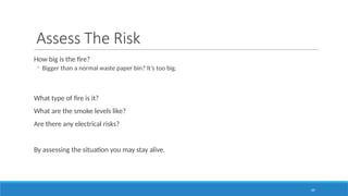 69
Assess The Risk
How big is the fire?
◦ Bigger than a normal waste paper bin? It’s too big.
What type of fire is it?
What are the smoke levels like?
Are there any electrical risks?
By assessing the situation you may stay alive.
 