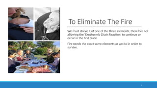 To Eliminate The Fire
We must starve it of one of the three elements, therefore not
allowing the ‘Exothermic Chain Reaction’ to continue or
occur in the first place
Fire needs the exact same elements as we do in order to
survive.
7
 