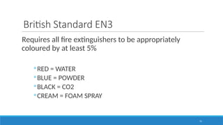 72
British Standard EN3
Requires all fire extinguishers to be appropriately
coloured by at least 5%
◦RED = WATER
◦BLUE = POWDER
◦BLACK = CO2
◦CREAM = FOAM SPRAY
 