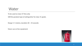 74
Water
To be used on class ‘A’ fires only
Still the greatest type of extinguisher for class ‘A’ goods.
Range 4- 5 metres, duration 30 – 45 seconds
Never use on live equipment
 