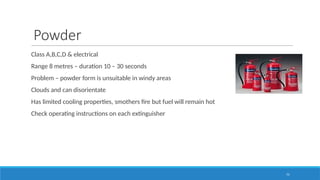 75
Powder
Class A,B,C,D & electrical
Range 8 metres – duration 10 – 30 seconds
Problem – powder form is unsuitable in windy areas
Clouds and can disorientate
Has limited cooling properties, smothers fire but fuel will remain hot
Check operating instructions on each extinguisher
 