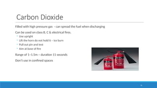76
Carbon Dioxide
Filled with high pressure gas - can spread the fuel when discharging
Can be used on class B, C & electrical fires.
◦ Use upright
◦ Lift the horn do not hold it – ice burn
◦ Pull out pin and test
◦ Aim at base of fire
Range of 1–1.5m – duration 11 seconds
Don’t use in confined spaces
 