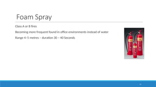 77
Foam Spray
Class A or B fires
Becoming more frequent found in office environments instead of water
Range 4–5 metres – duration 30 – 40 Seconds
 