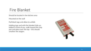 79
Fire Blanket
Should be located in the kitchen area
Mounted on the wall
Pull black tags and allow to unfold.
Holding tags and with the blanket fully un-
folded in front of you, walk toward the chip
pan and place over the top – this should
smother the oxygen.
 