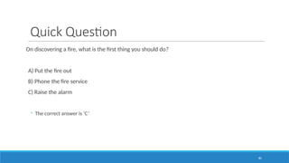 80
Quick Question
On discovering a fire, what is the first thing you should do?
A) Put the fire out
B) Phone the fire service
C) Raise the alarm
◦ The correct answer is ‘C’
 