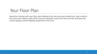 81
Your Floor Plan
Spend ten minutes with your floor plan looking at the area you have marked out; have a look to
see if you were able to mark all the areas out properly, assess the risks correctly and place the
correct signage and fire fighting equipment in the area.
 