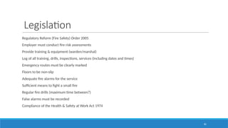 82
Legislation
Regulatory Reform (Fire Safety) Order 2005
Employer must conduct fire risk assessments
Provide training & equipment (warden/marshal)
Log of all training, drills, inspections, services (including dates and times)
Emergency routes must be clearly marked
Floors to be non-slip
Adequate fire alarms for the service
Sufficient means to fight a small fire
Regular fire drills (maximum time between?)
False alarms must be recorded
Compliance of the Health & Safety at Work Act 1974
 