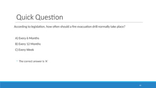 83
Quick Question
According to legislation, how often should a fire evacuation drill normally take place?
A) Every 6 Months
B) Every 12 Months
C) Every Week
◦ The correct answer is ‘A’
 